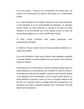 -   Es un acto jurídico. Porque es una manifestación de voluntad licita, que
    produce las consecuencias de derecho reconocidas por el ordenamiento
    jurídico.


-   Es un acto plurilateral. En la adopción intervienen más de dos voluntades.
    La del adoptante, la de los representantes del adoptado y la autoridad,
    cuando menos. En otras ocasiones se requiere la voluntad del propio
    adoptado, la de las personas que lo han acogido, aunque no sean sus
    representantes legales y en su caso la del Ministerio Publico.


-   Es    Mixto.   Porque    intervienen   tanto   sujetos   particulares,   como
    representantes del Estado.


-   Es Solemne. Porque requiere de las formas procesales señaladas en el
    código de la materia.


-   Es un acto Constitutivo. Hace surgir la filiación entre adoptante y adoptado
    y da lugar también a la patria potestad entre los mismos, como derivación
    del lazo de filiación.


-   Eventualmente es un acto Extintivo. Cuando el adoptado estaba sujeto a la
    patria potestad de sus ascendientes, que consienten en darle en adopción,
    se extingue para ellos la patria potestad, a diferencia de la adopción aunque
    no se extinga los lazos de parentesco, como la regula nuestro derecho. La
    patria potestad se comparte, cuando uno de los conyugues adopta al hijo
    del otro. En la adopción plena se extingue todo lazo consanguíneo o de
    parentesco que tenga el adoptado, llegando esta a constituirse como hijo
    legitimo de los adoptantes.
 