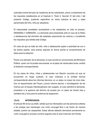 autoridad central del país de residencia de los solicitantes, previo cumplimiento de
los requisitos establecidos en el Capítulo II, Título II, Sección IV del Libro I del
presente Código, pudiendo especificar en dicha solicitud el sexo y edad
aproximada del niño, niña por adoptarse.


El responsable acreditado acompañará a los adoptantes en todo el proceso.
DEMANDA Y ADMISIÓN.- La demanda será presentada ante el Juez de la Niñez
y Adolescencia del domicilio del adoptado exponiendo los motivos y cumpliendo
los requisitos que señala este Código.


En caso de que se trate de niño, niña o adolescente sujeto a autoridad de uno o
de ambos padres, será preciso adjuntar en forma escrita el consentimiento de
éstos para la adopción.


Previa a la admisión de la demanda, el Juez pondrá en conocimiento del Ministerio
Público, quien con la prueba documental, en el plazo de veinticuatro horas, emitirá
el dictamen correspondiente.


En los casos de niños, niñas y adolescentes con filiación conocida y/o que se
encuentren en hogar sustituto, el Juez ordenará a la entidad técnica
correspondiente eleve los informes técnicos, en un plazo no mayor de cinco días.
Con el requerimiento del Fiscal y previo informe técnico u homologación de los
mismos por el Equipo Interdisciplinario del Juzgado, el Juez admitirá la demanda,
procederá a la apertura del término de prueba por un plazo de treinta días y
señalará día y hora para la audiencia de asignación.


12.4.2.      INTERESADOS.
El artículo 80 de la Ley 2026, señala que los interesados son las personas solteras
y las parejas que mantengan una unión conyugal libre o de hecho de manera
estable, podrán ser adoptantes. Estas últimas deberán demostrar previamente su
unión conyugal en proceso sumario seguido ante el Juez Instructor de Familia.
 