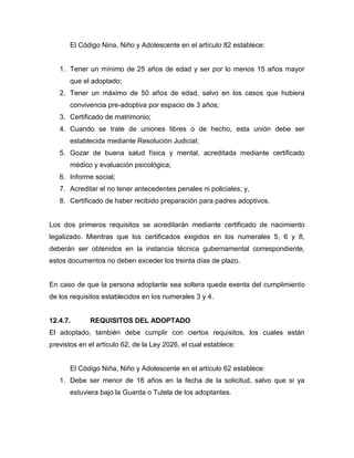El Código Nina, Niño y Adolescente en el artículo 82 establece:


   1. Tener un mínimo de 25 años de edad y ser por lo menos 15 años mayor
       que el adoptado;
   2. Tener un máximo de 50 años de edad, salvo en los casos que hubiera
       convivencia pre-adoptiva por espacio de 3 años;
   3. Certificado de matrimonio;
   4. Cuando se trate de uniones libres o de hecho, esta unión debe ser
       establecida mediante Resolución Judicial;
   5. Gozar de buena salud física y mental, acreditada mediante certificado
       médico y evaluación psicológica;
   6. Informe social;
   7. Acreditar el no tener antecedentes penales ni policiales; y,
   8. Certificado de haber recibido preparación para padres adoptivos.


Los dos primeros requisitos se acreditarán mediante certificado de nacimiento
legalizado. Mientras que los certificados exigidos en los numerales 5, 6 y 8,
deberán ser obtenidos en la instancia técnica gubernamental correspondiente,
estos documentos no deben exceder los treinta días de plazo.


En caso de que la persona adoptante sea soltera queda exenta del cumplimiento
de los requisitos establecidos en los numerales 3 y 4.


12.4.7.      REQUISITOS DEL ADOPTADO
El adoptado, también debe cumplir con ciertos requisitos, los cuales están
previstos en el artículo 62, de la Ley 2026, el cual establece:


       El Código Niña, Niño y Adolescente en el artículo 62 establece:
   1. Debe ser menor de 18 años en la fecha de la solicitud, salvo que si ya
       estuviera bajo la Guarda o Tutela de los adoptantes.
 