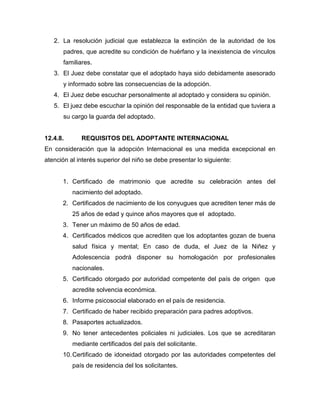 2. La resolución judicial que establezca la extinción de la autoridad de los
      padres, que acredite su condición de huérfano y la inexistencia de vínculos
      familiares.
   3. El Juez debe constatar que el adoptado haya sido debidamente asesorado
      y informado sobre las consecuencias de la adopción.
   4. El Juez debe escuchar personalmente al adoptado y considera su opinión.
   5. El juez debe escuchar la opinión del responsable de la entidad que tuviera a
      su cargo la guarda del adoptado.


12.4.8.      REQUISITOS DEL ADOPTANTE INTERNACIONAL
En consideración que la adopción Internacional es una medida excepcional en
atención al interés superior del niño se debe presentar lo siguiente:


      1. Certificado de matrimonio que acredite su celebración antes del
          nacimiento del adoptado.
      2. Certificados de nacimiento de los conyugues que acrediten tener más de
          25 años de edad y quince años mayores que el adoptado.
      3. Tener un máximo de 50 años de edad.
      4. Certificados médicos que acrediten que los adoptantes gozan de buena
          salud física y mental; En caso de duda, el Juez de la Niñez y
          Adolescencia podrá disponer su homologación por profesionales
          nacionales.
      5. Certificado otorgado por autoridad competente del país de origen que
          acredite solvencia económica.
      6. Informe psicosocial elaborado en el país de residencia.
      7. Certificado de haber recibido preparación para padres adoptivos.
      8. Pasaportes actualizados.
      9. No tener antecedentes policiales ni judiciales. Los que se acreditaran
          mediante certificados del país del solicitante.
      10. Certificado de idoneidad otorgado por las autoridades competentes del
          país de residencia del los solicitantes.
 