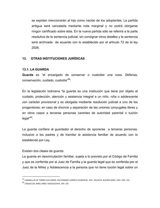 se expidan mencionarán al hijo como nacido de los adoptantes. La partida
            antigua será cancelada mediante nota marginal y no podrá otorgarse
            ningún certificado sobre ésta. En la nueva partida sólo se referirá a la parte
            resolutiva de la sentencia judicial, sin consignar otros detalles y la sentencia
            será archivada de acuerdo con lo establecido por el artículo 72 de la ley
            2026.


13.        OTRAS INSTITUCIONES JURÍDICAS


13.1. LA GUARDA
Guarda es “el encargado de conservar o custodiar una cosa. Defensa,
conservación, cuidado, custodia”68.


En la legislación boliviana “la guarda es una institución que tiene por objeto el
cuidado, protección, atención y asistencia integral a un niño, niña o adolescente
con carácter provisional y es otorgada mediante resolución judicial a uno de los
progenitores; en caso de divorcio y separación de las uniones conyugales libres y
en otros casos a terceras personas carentes de autoridad parental o tuición
legal”69.


La guarda confiere al guardador el derecho de oponerse a terceras personas,
inclusive a los padres y de tramitar la asistencia familiar de acuerdo con lo
establecido por Ley.


Existen dos clases de guarda:
La guarda en desvinculación familiar, sujeta a lo previsto por el Código de Familia
y que es conferida por el Juez de Familia y la guarda legal que es conferida por el
Juez de la Niñez y Adolescencia a la persona que no tiene tuición legal sobre un


68
     CABANELLAS DE TORRES GUILLERMO. DICCIONARIO JUDÍRICO ELEMENTAL. EDIT. HELIASTA. BUENOS AIRES. 1991. PÁG. 142 .
69
     CÓDIGO DEL NIÑO, NIÑA Y ADOLESCENTE. ART. 42º.
 