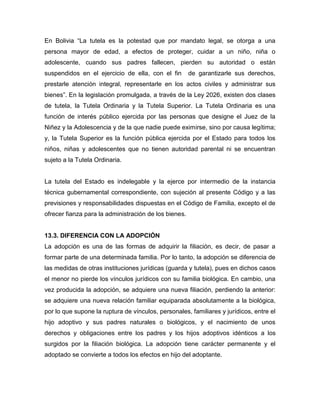 En Bolivia “La tutela es la potestad que por mandato legal, se otorga a una
persona mayor de edad, a efectos de proteger, cuidar a un niño, niña o
adolescente, cuando sus padres fallecen, pierden su autoridad o están
suspendidos en el ejercicio de ella, con el fin        de garantizarle sus derechos,
prestarle atención integral, representarle en los actos civiles y administrar sus
bienes”. En la legislación promulgada, a través de la Ley 2026, existen dos clases
de tutela, la Tutela Ordinaria y la Tutela Superior. La Tutela Ordinaria es una
función de interés público ejercida por las personas que designe el Juez de la
Niñez y la Adolescencia y de la que nadie puede eximirse, sino por causa legítima;
y, la Tutela Superior es la función pública ejercida por el Estado para todos los
niños, niñas y adolescentes que no tienen autoridad parental ni se encuentran
sujeto a la Tutela Ordinaria.


La tutela del Estado es indelegable y la ejerce por intermedio de la instancia
técnica gubernamental correspondiente, con sujeción al presente Código y a las
previsiones y responsabilidades dispuestas en el Código de Familia, excepto el de
ofrecer fianza para la administración de los bienes.


13.3. DIFERENCIA CON LA ADOPCIÓN
La adopción es una de las formas de adquirir la filiación, es decir, de pasar a
formar parte de una determinada familia. Por lo tanto, la adopción se diferencia de
las medidas de otras instituciones jurídicas (guarda y tutela), pues en dichos casos
el menor no pierde los vínculos jurídicos con su familia biológica. En cambio, una
vez producida la adopción, se adquiere una nueva filiación, perdiendo la anterior:
se adquiere una nueva relación familiar equiparada absolutamente a la biológica,
por lo que supone la ruptura de vínculos, personales, familiares y jurídicos, entre el
hijo adoptivo y sus padres naturales o biológicos, y el nacimiento de unos
derechos y obligaciones entre los padres y los hijos adoptivos idénticos a los
surgidos por la filiación biológica. La adopción tiene carácter permanente y el
adoptado se convierte a todos los efectos en hijo del adoptante.
 