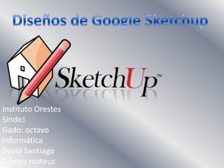 Diseños de Google Sketchup Instituto Orestes Sindici Gado: octavo Informática David Santiago Gómez mateus 