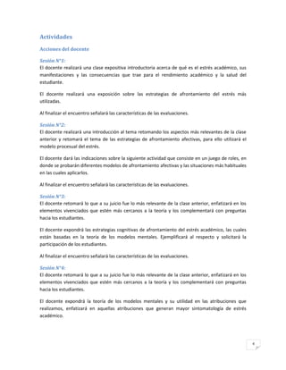 Actividades
Acciones del docente

Sesión N°1:
El docente realizará una clase expositiva introductoria acerca de qué es el estrés académico, sus
manifestaciones y las consecuencias que trae para el rendimiento académico y la salud del
estudiante.

El docente realizará una exposición sobre las estrategias de afrontamiento del estrés más
utilizadas.

Al finalizar el encuentro señalará las características de las evaluaciones.

Sesión N°2:
El docente realizará una introducción al tema retomando los aspectos más relevantes de la clase
anterior y retomará el tema de las estrategias de afrontamiento afectivas, para ello utilizará el
modelo procesual del estrés.

El docente dará las indicaciones sobre la siguiente actividad que consiste en un juego de roles, en
donde se probarán diferentes modelos de afrontamiento afectivas y las situaciones más habituales
en las cuales aplicarlos.

Al finalizar el encuentro señalará las características de las evaluaciones.

Sesión N°3:
El docente retomará lo que a su juicio fue lo más relevante de la clase anterior, enfatizará en los
elementos vivenciados que estén más cercanos a la teoría y los complementará con preguntas
hacia los estudiantes.

El docente expondrá las estrategias cognitivas de afrontamiento del estrés académico, las cuales
están basadas en la teoría de los modelos mentales. Ejemplificará al respecto y solicitará la
participación de los estudiantes.

Al finalizar el encuentro señalará las características de las evaluaciones.

Sesión N°4:
El docente retomará lo que a su juicio fue lo más relevante de la clase anterior, enfatizará en los
elementos vivenciados que estén más cercanos a la teoría y los complementará con preguntas
hacia los estudiantes.

El docente expondrá la teoría de los modelos mentales y su utilidad en las atribuciones que
realizamos, enfatizará en aquellas atribuciones que generan mayor sintomatología de estrés
académico.




                                                                                                      4
 