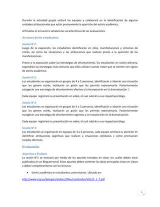 Durante la actividad grupal visitará los equipos y colaborará en la identificación de algunas
unidades atribucionales que están promoviendo la aparición del estrés académico.

Al finalizar el encuentro señalará las características de las evaluaciones.

Acciones de los estudiantes

Sesión N°1:
Luego de la exposición, los estudiantes identificarán en ellos, manifestaciones y síntomas de
estrés, así como las situaciones y las atribuciones que realizan previo a la aparición de las
manifestaciones.

Previo a la exposición sobre las estrategias de afrontamiento, los estudiantes en sesión plenaria,
expondrán las estrategias más comunes que ellos utilizan cuando notan que se sienten con signos
de estrés académico.

Sesión N°2:
Los estudiantes se organizarán en grupos de 4 a 5 personas, identificarán o idearán una situación
que les genere estrés, realizarán un guión que les permita representarla. Posteriormente
escogerán una estrategia de afrontamiento afectivo y la incorporarán en la dramatización. }

Cada equipo registrará su presentación en video, el cual subirán a sus respectivos blogs.

Sesión N°3:
Los estudiantes se organizarán en grupos de 4 a 5 personas, identificarán o idearán una situación
que les genere estrés, realizarán un guión que les permita representarla. Posteriormente
escogerán una estrategia de afrontamiento cognitivo y la incorporarán en la dramatización.

Cada equipo registrará su presentación en video, el cual subirán a sus respectivos blogs.

Sesión N°4:
Los estudiantes se organizarán en equipos de 3 a 4 personas, cada equipo centrará su atención en
identificar atribuciones cognitivas que realizan a situaciones cotidianas y cómo promueven
estados afectivos.

Evaluación
Aspectos a Evaluar
La sesión N°1 se evaluará por medio de los apuntes tomados en clase, los cuales deben estar
publicados en un Blog personal. Estos apuntes deben contener las ideas principales vistas en clases
y deben complementarse con las lecturas:

       Estrés académico en estudiantes universitarios. Ubicado en:

http://www.cop.es/delegaci/andocci/files/contenidos/VOL25_1_7.pdf



                                                                                                      5
 