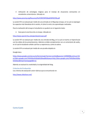    Utilización de estrategias mágicas para el manejo de situaciones estresantes en
        estudiantes universitarios. Ubicado en:

http://www.psicorip.org/Resumos/PerP/RIP/RIP036a0/RIP03706.pdf

La sesión N°2 se evaluará por medio de una entrada en el Blog tipo ensayo, en la cual se expongan
los aspectos más llamativos de la sesión, el cómo lo vivió y los aprendizajes realizados.

Para la realización del ensayo el estudiante se ayudará con el siguiente texto:

       Guía para la escritura de un ensayo. Ubicado en:

http://www.spanish.fau.edu/gamboa/ensayo.pdf

La sesión N°3 se evaluará por medio de una entrada de Blog, en la cual se inserte un hipervínculo
con los videos de las presentaciones. Además se debe complementar con un comentario de audio,
en el cual el estudiante señale cuál fue su experiencia y cómo la valora.

La sesión N°4 se evaluará por medio de una prueba alojada en:

Google docs:

https://www.google.com/accounts/ServiceLogin?service=writely&passive=1209600&continue=htt
p://docs.google.com/?hl%3Des%26tab%3Dwo&followup=http://docs.google.com/?hl%3Des%26ta
b%3Dwo&ltmpl=homepage&hl=es

Además se evaluará la creatividad y la originalidad del blog.

Criterios de Evaluación
Los criterios de evaluación serán rúbricas que se encontrarán en:

http://www.slideshare.net/




Carta Gantt
                                                                                                    6
 