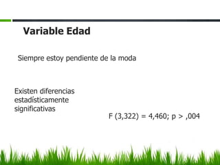 Variable Edad

 Siempre estoy pendiente de la moda



Existen diferencias
estadísticamente
significativas
                           F (3,322) = 4,460; p > ,004
 