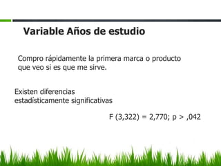 Variable Años de estudio

 Compro rápidamente la primera marca o producto
 que veo si es que me sirve.


Existen diferencias
estadísticamente significativas

                              F (3,322) = 2,770; p > ,042
 