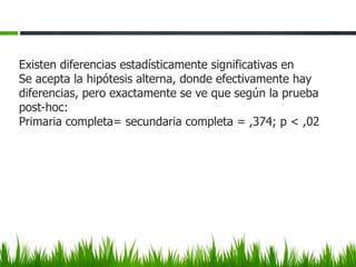 Existen diferencias estadísticamente significativas en
Se acepta la hipótesis alterna, donde efectivamente hay
diferencias, pero exactamente se ve que según la prueba
post-hoc:
Primaria completa= secundaria completa = ,374; p < ,02
 