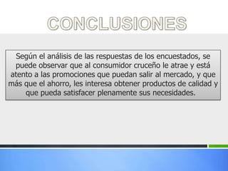 Según el análisis de las respuestas de los encuestados, se
 puede observar que al consumidor cruceño le atrae y está
atento a las promociones que puedan salir al mercado, y que
más que el ahorro, les interesa obtener productos de calidad y
    que pueda satisfacer plenamente sus necesidades.
 