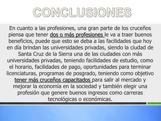 En cuanto a las profesiones, una gran parte de los cruceños
  piensa que tener dos o más profesiones le va a traer buenos
  beneficios, puede que esto se deba a las facilidades que hoy
en día brindan las universidades privadas, siendo la ciudad de
       Santa Cruz de la Sierra una de las ciudades con más
universidades privadas, teniendo facilidades de estudio, como
  el horario, facilidades de pago, oportunidades para terminar
licenciaturas, programas de posgrado, teniendo como objetivo
     tener más cruceños capacitados para salir al mercado y
    mejorar la economía en la sociedad y también elegir una
      profesión que genere buenos ingresos como carreras
                     tecnológicas o económicas.
 