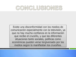 Existe una disconformidad con los medios de
comunicación especialmente con la televisión, ya
 que no hay mucha confianza en la información
   que recibe el cruceño, y que las diferentes
    situaciones tanto sociales, políticas como
 económicas pueden verse tergiversado por los
   medios según lo manifiestan los cruceños.
 