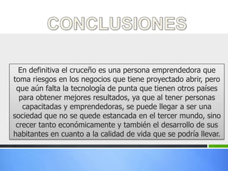 En definitiva el cruceño es una persona emprendedora que
toma riesgos en los negocios que tiene proyectado abrir, pero
 que aún falta la tecnología de punta que tienen otros países
  para obtener mejores resultados, ya que al tener personas
   capacitadas y emprendedoras, se puede llegar a ser una
sociedad que no se quede estancada en el tercer mundo, sino
 crecer tanto económicamente y también el desarrollo de sus
habitantes en cuanto a la calidad de vida que se podría llevar.
 