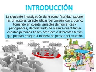 La siguiente investigación tiene como finalidad exponer
 las principales características del consumidor cruceño,
      tomando en cuenta variables demográficas y
   psicográficas, demostrando de manera cuantitativa
  cuantas personas tienen actitudes a diferentes temas
 que puedan reflejar la manera de pensar del cruceño.
 