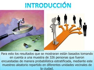 Para esto los resultados que se mostraran están basados tomando
      en cuenta a una muestra de 326 personas que fueron
encuestadas de manera probabilística estratificada, mediante este
 muestreo aleatorio repartido en diferentes unidades vecinales de
                            la ciudad.
 