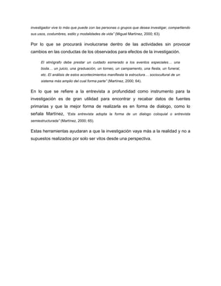 investigador vive lo más que puede con las personas o grupos que desea investigar, compartiendo
sus usos, costumbres, estilo y modalidades de vida” (Miguel Martínez, 2000; 63).

Por lo que se procurará involucrarse dentro de las actividades sin provocar
cambios en las conductas de los observados para efectos de la investigación.

      El etnógrafo debe prestar un cuidado esmerado a los eventos especiales… una
      boda… un juicio, una graduación, un torneo, un campamento, una fiesta, un funeral,
      etc. El análisis de estos acontecimientos manifiesta la estructura… sociocultural de un
      sistema más amplio del cual forma parte” (Martínez, 2000; 64).

En lo que se refiere a la entrevista a profundidad como instrumento para la
investigación es de gran utilidad para encontrar y recabar datos de fuentes
primarias y que la mejor forma de realizarla es en forma de dialogo, como lo
señala Martínez, “Esta entrevista adopta la forma de un dialogo coloquial o entrevista
semiestructurada” (Martínez, 2000; 65).

Estas herramientas ayudaran a que la investigación vaya más a la realidad y no a
supuestos realizados por solo ser vitos desde una perspectiva.
 