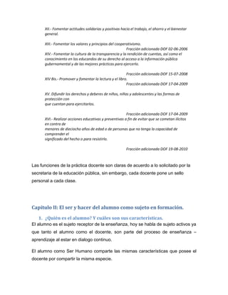 XII.- Fomentar actitudes solidarias y positivas hacia el trabajo, el ahorro y el bienestar
      general.

      XIII.- Fomentar los valores y principios del cooperativismo.
                                                         Fracción adicionada DOF 02-06-2006
      XIV.- Fomentar la cultura de la transparencia y la rendición de cuentas, así como el
      conocimiento en los educandos de su derecho al acceso a la información pública
      gubernamental y de las mejores prácticas para ejercerlo.

                                                         Fracción adicionada DOF 15-07-2008
      XIV Bis.- Promover y fomentar la lectura y el libro.
                                                         Fracción adicionada DOF 17-04-2009

      XV. Difundir los derechos y deberes de niños, niñas y adolescentes y las formas de
      protección con
      que cuentan para ejercitarlos.

                                                        Fracción adicionada DOF 17-04-2009
      XVI.- Realizar acciones educativas y preventivas a fin de evitar que se cometan ilícitos
      en contra de
      menores de dieciocho años de edad o de personas que no tenga la capacidad de
      comprender el
      significado del hecho o para resistirlo.

                                                         Fracción adicionada DOF 19-08-2010



Las funciones de la práctica docente son claras de acuerdo a lo solicitado por la
secretaria de la educación pública, sin embargo, cada docente pone un sello
personal a cada clase.




Capítulo II: El ser y hacer del alumno como sujeto en formación.

   1. ¿Quién es el alumno? Y cuáles son sus características.
El alumno es el sujeto receptor de la enseñanza, hoy se habla de sujeto activos ya
que tanto el alumno como el docente, son parte del proceso de enseñanza –
aprendizaje al estar en dialogo continuo.

El alumno como Ser Humano comparte las mismas características que posee el
docente por compartir la misma especie.
 