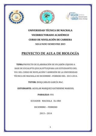 UNIVERSIDAD TÉCNICA DE MACHALA
VICERRECTORADO ACADÉMICO
CURSO DE NIVELACIÓN DE CARRERA
SEGUNDO SEMESTRE 2013

PROYECTO DE AULA DE BIOLOGÍA
TEMA:PROYECTO DE ELABORACIÓN DE UN JABÓN LÍQUIDO A
BASE DE EUCALIPTO (EUCALYPTUS)PARA LOS ESTUDIANTES DEL
V01 DEL CURSO DE NIVELACIÓN Y ADMISIÓN DE LA UNIVERSIDAD
TÉCNICA DE MACHALA DE DICIEMBRE –FEBRERO DEL 2013-2014.

TUTOR: BIOQ.CARLOS GARCÍA MsC.
ESTUDIANTE: AGUILAR MARQUEZ KATHERINE MARISOL
PARALELO: V01
ECUADOR MACHALA EL ORO
DICIEMBRE – FEBRERO
2013 – 2014

1

 