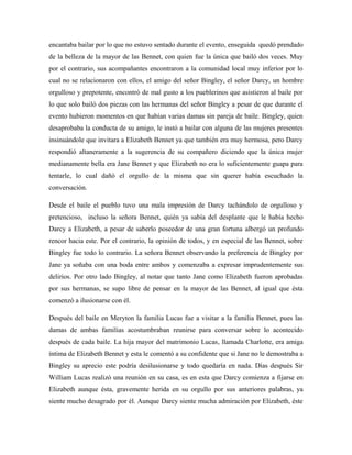 encantaba bailar por lo que no estuvo sentado durante el evento, enseguida quedó prendado
de la belleza de la mayor de las Bennet, con quien fue la única que bailó dos veces. Muy
por el contrario, sus acompañantes encontraron a la comunidad local muy inferior por lo
cual no se relacionaron con ellos, el amigo del señor Bingley, el señor Darcy, un hombre
orgulloso y prepotente, encontró de mal gusto a los pueblerinos que asistieron al baile por
lo que solo bailó dos piezas con las hermanas del señor Bingley a pesar de que durante el
evento hubieron momentos en que habían varias damas sin pareja de baile. Bingley, quien
desaprobaba la conducta de su amigo, le instó a bailar con alguna de las mujeres presentes
insinuándole que invitara a Elizabeth Bennet ya que también era muy hermosa, pero Darcy
respondió altaneramente a la sugerencia de su compañero diciendo que la única mujer
medianamente bella era Jane Bennet y que Elizabeth no era lo suficientemente guapa para
tentarle, lo cual dañó el orgullo de la misma que sin querer había escuchado la
conversación.
Desde el baile el pueblo tuvo una mala impresión de Darcy tachándolo de orgulloso y
pretencioso, incluso la señora Bennet, quién ya sabía del desplante que le había hecho
Darcy a Elizabeth, a pesar de saberlo poseedor de una gran fortuna albergó un profundo
rencor hacia este. Por el contrario, la opinión de todos, y en especial de las Bennet, sobre
Bingley fue todo lo contrario. La señora Bennet observando la preferencia de Bingley por
Jane ya soñaba con una boda entre ambos y comenzaba a expresar imprudentemente sus
delirios. Por otro lado Bingley, al notar que tanto Jane como Elizabeth fueron aprobadas
por sus hermanas, se supo libre de pensar en la mayor de las Bennet, al igual que ésta
comenzó a ilusionarse con él.
Después del baile en Meryton la familia Lucas fue a visitar a la familia Bennet, pues las
damas de ambas familias acostumbraban reunirse para conversar sobre lo acontecido
después de cada baile. La hija mayor del matrimonio Lucas, llamada Charlotte, era amiga
íntima de Elizabeth Bennet y esta le comentó a su confidente que si Jane no le demostraba a
Bingley su aprecio este podría desilusionarse y todo quedaría en nada. Días después Sir
William Lucas realizó una reunión en su casa, es en esta que Darcy comienza a fijarse en
Elizabeth aunque ésta, gravemente herida en su orgullo por sus anteriores palabras, ya
siente mucho desagrado por él. Aunque Darcy siente mucha admiración por Elizabeth, éste
 
