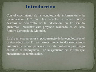 Introducción
Con el crecimiento de la tecnología de información y la
comunicación TIC, en las escuelas, se abren nuevos
desafíos al desarrollo de la educación, en tal sentido
queremos presentar este proyecto realizado en el liceo
Ramiro Coronado de Maimón.
En el cual evaluaremos el poco manejo de la tecnología en el
centro educativo. En un primer momento desarrollaremos
una línea de acción para resolver este problema para luego
entrar en el cronograma de la ejecución del mismo que
presentamos a continuación.
 