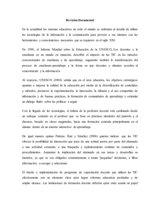 Revisión Documental
En la actualidad los sistemas educativos de todo el mundo se enfrentan al desafío de utilizar
las tecnologías de la información y la comunicación para proveer a sus alumnos con las
herramientas y conocimientos necesarios que se requieren en el siglo XXI.
En 1998, el Informe Mundial sobre la Educación de la UNESCO, Los docentes y la
enseñanza en un mundo en mutación, describió el impacto de las TIC en los métodos
convencionales de enseñanza y de aprendizaje, augurando también la transformación del
proceso de enseñanza-aprendizaje y la forma en que docentes y alumnos acceden al
conocimiento y la información.
Al respecto, UNESCO (2004) señala que en el área educativa, los objetivos estratégicos
apuntan a mejorar la calidad de la educación por medio de la diversificación de contenidos
y métodos, promover la experimentación, la innovación, la difusión y el uso compartido de
información y de buenas prácticas, la formación de comunidades de aprendizaje y estimular
un diálogo fluido sobre las políticas a seguir.
Con la llegada de las tecnologías, el énfasis de la profesión docente está cambiando desde
un enfoque centrado en el profesor que se basa en prácticas alrededor del pizarrón y el
discurso, basado en clases magistrales, hacia una formación centrada principalmente en el
alumno dentro de un entorno interactivo de aprendizaje.
De igual manera opinan Palomo, Ruiz y Sánchez (2006) quienes indican que las TIC
ofrecen la posibilidad de interacción que pasa de una actitud pasiva por parte del alumnado
a una actividad constante, a una búsqueda y replanteamiento continúo de contenidos y
procedimientos. Aumentan la implicación del alumnado en sus tareas y desarrollan su
iniciativa, ya que se ven obligados constantemente a tomar "pequeñas" decisiones, a filtrar
información, a escoger y seleccionar.
El diseño e implementación de programas de capacitación docente que utilicen las TIC
efectivamente son un elemento clave para lograr reformas educativas profundas y de
amplio alcance. Las instituciones de formación docente deberán optar entre asumir un papel
 