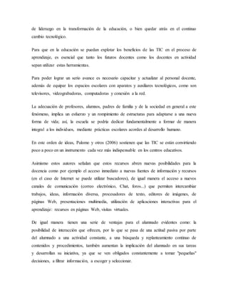 de liderazgo en la transformación de la educación, o bien quedar atrás en el continuo
cambio tecnológico.
Para que en la educación se puedan explotar los beneficios de las TIC en el proceso de
aprendizaje, es esencial que tanto los futuros docentes como los docentes en actividad
sepan utilizar estas herramientas.
Para poder lograr un serio avance es necesario capacitar y actualizar al personal docente,
además de equipar los espacios escolares con aparatos y auxiliares tecnológicos, como son
televisores, videograbadoras, computadoras y conexión a la red.
La adecuación de profesores, alumnos, padres de familia y de la sociedad en general a este
fenómeno, implica un esfuerzo y un rompimiento de estructuras para adaptarse a una nueva
forma de vida; así, la escuela se podría dedicar fundamentalmente a formar de manera
integral a los individuos, mediante prácticas escolares acordes al desarrollo humano.
En este orden de ideas, Palomo y otros (2006) sostienen que las TIC se están convirtiendo
poco a poco en un instrumento cada vez más indispensable en los centros educativos.
Asimismo estos autores señalan que estos recursos abren nuevas posibilidades para la
docencia como por ejemplo el acceso inmediato a nuevas fuentes de información y recursos
(en el caso de Internet se puede utilizar buscadores), de igual manera el acceso a nuevos
canales de comunicación (correo electrónico, Chat, foros...) que permiten intercambiar
trabajos, ideas, información diversa, procesadores de texto, editores de imágenes, de
páginas Web, presentaciones multimedia, utilización de aplicaciones interactivas para el
aprendizaje: recursos en páginas Web, visitas virtuales.
De igual manera tienen una serie de ventajas para el alumnado evidentes como: la
posibilidad de interacción que ofrecen, por lo que se pasa de una actitud pasiva por parte
del alumnado a una actividad constante, a una búsqueda y replanteamiento continuo de
contenidos y procedimientos, también aumentan la implicación del alumnado en sus tareas
y desarrollan su iniciativa, ya que se ven obligados constantemente a tomar "pequeñas"
decisiones, a filtrar información, a escoger y seleccionar.
 