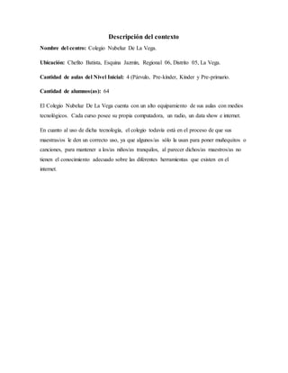 Descripción del contexto
Nombre del centro: Colegio Nubeluz De La Vega.
Ubicación: Chefito Batista, Esquina Jazmín, Regional 06, Distrito 05, La Vega.
Cantidad de aulas del Nivel Inicial: 4 (Párvulo, Pre-kínder, Kínder y Pre-primario.
Cantidad de alumnos(as): 64
El Colegio Nubeluz De La Vega cuenta con un alto equipamiento de sus aulas con medios
tecnológicos. Cada curso posee su propia computadora, un radio, un data show e internet.
En cuanto al uso de dicha tecnología, el colegio todavía está en el proceso de que sus
maestras/os le den un correcto uso, ya que algunos/as sólo la usan para poner muñequitos o
canciones, para mantener a los/as niños/as tranquilos, al parecer dichos/as maestros/as no
tienen el conocimiento adecuado sobre las diferentes herramientas que existen en el
internet.
 