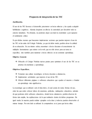 Propuesta de integración de las TIC
Justificación.
El uso de las TIC favorece el desarrollo psicomotor en los/as niños/as y les ayuda a adquirir
habilidades cognitivas. Además despierta en ellos/as la curiosidad por descubrir todo su
entorno inmediato. No obstante, no podemos dejar a un lado la creatividad y por supuesto
el sentimiento crítico.
Es por dichas razones que buscamos implementar acciones que puedan mejorar el uso de
las TIC en las aulas del Colegio Nubeluz, ya que de dicho modo, podrán elevar la calidad
de su educación. En ese mismo orden, encaminar a los/as docentes al conocimiento de
múltiples herramientas que existen en la web, que no sólo sirven para un tema en
específico, sino también para mantener a los/as niños/as en un constante aprendizaje.
Objetivo General.
 Ofrecerle al Colegio Nubeluz nuevas pautas para optimizar el uso de las TIC en su
práctica de enseñanza y aprendizaje.
Objetivos Específicos.
 Fomentar una cultura tecnológica en los/as docentes y alumnos/as.
 Implementar actividades que mejoren el uso de las TIC.
 Ofrecer diferentes páginas o softwares educativos que ayuden al maestro a brindar
un aprendizaje más significativo.
La tecnología que se utilizará será el data show, el cual consta de varias formas de uso,
entre las que están: colocar videos de canciones, películas, muñequitos educativos, además
de que podemos abrir softwares educativos, donde los/as alumnos/as podrán observar de
forma más amplia, las explicaciones de lo que realizarán dentro de dichos programas. De
igual modo, la maestra puede realizar ejemplos en la clase y todos/as pueden observarlos al
mismo tiempo. Por otro lado se utilizará la computadora en sí, para que los/as niñas
 