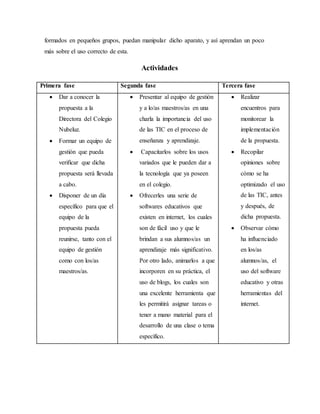 formados en pequeños grupos, puedan manipular dicho aparato, y así aprendan un poco
más sobre el uso correcto de esta.
Actividades
Primera fase Segunda fase Tercera fase
 Dar a conocer la
propuesta a la
Directora del Colegio
Nubeluz.
 Formar un equipo de
gestión que pueda
verificar que dicha
propuesta será llevada
a cabo.
 Disponer de un día
específico para que el
equipo de la
propuesta pueda
reunirse, tanto con el
equipo de gestión
como con los/as
maestros/as.
 Presentar al equipo de gestión
y a lo/as maestros/as en una
charla la importancia del uso
de las TIC en el proceso de
enseñanza y aprendizaje.
 Capacitarlos sobre los usos
variados que le pueden dar a
la tecnología que ya poseen
en el colegio.
 Ofrecerles una serie de
softwares educativos que
existen en internet, los cuales
son de fácil uso y que le
brindan a sus alumnos/as un
aprendizaje más significativo.
Por otro lado, animarlos a que
incorporen en su práctica, el
uso de blogs, los cuales son
una excelente herramienta que
les permitirá asignar tareas o
tener a mano material para el
desarrollo de una clase o tema
específico.
 Realizar
encuentros para
monitorear la
implementación
de la propuesta.
 Recopilar
opiniones sobre
cómo se ha
optimizado el uso
de las TIC, antes
y después, de
dicha propuesta.
 Observar cómo
ha influenciado
en los/as
alumnos/as, el
uso del software
educativo y otras
herramientas del
internet.
 