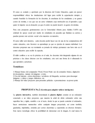 El curso es avalado y aprobado por la directora del Centro Educativo, quien sin ejercer
responsabilidad ofrece las instalaciones del lugar para recibir la capacitación siempre y
cuando beneficie la formación de los docentes, la enseñanza de los estudiantes y no genere
costos de nomina, o sea que sea un curso voluntario cuya motivación sea el aprender y que
quien lo imparta sea en donación ya que el centro no puede incurrir en gastos de nómina.
Para esta propuesta gestionaremos con la Universidad Abierta para Adultos UAPA una
solicitud de apoyo social por medio de estudiantes de pasantía que finalizan su carrera y
puedan prestar este servicio social a los maestros en mención.
El curso taller será intensivo, cada docente podrá hacer uso de una de las computadoras del
centro educativo, esto favorece su aprendizaje ya que se ejercita de manera individual. Los
docentes proponen una vez terminada su jornada de trabajo permanece una hora más en el
centro educativo para recibir la capacita.
El taller conlleva a su vez la práctica en el aula, los docentes irán integrando algunas de sus
prácticas a las clases directas con los estudiantes, esta será una forma de ir afianzando lo
que aprenden y practican.
Temáticas:
1-Manejo básico del computador Word, Power Point: uso de comandos básico, digitación
de documentos, manejo de imágenes y texto.
2-Uso del internet, correo electrónico servidores de búsqueda, acciones para descargar
imágenes y videos y juegos didácticos etc.
2-Manejo del video proyector para presentar películas o presentaciones en power point.
PROPUESTA No.2 (Gestión para adquirir tablero inteligente)
La pizarra interactiva, también denominada la pizarra digital, consiste en un ordenador
conectado a un vídeo proyector, que muestra la señal de dicho ordenador sobre una
superficie lisa y rígida, sensible o no al tacto, desde la que se puede controlar el ordenador,
hacer anotaciones manuscritas sobre cualquier imagen proyectada, así como también,
guardarlas, imprimirlas, enviarlas por correo electrónico y exportarlas en diversos formatos.
Esta nueva tecnología ofrece la posibilidad de interactuar con la imagen, lo cual marca la
 