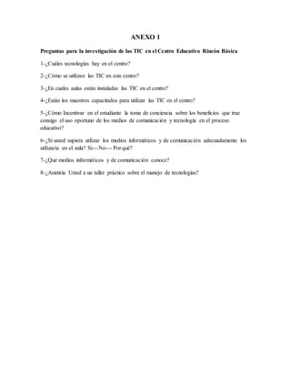 ANEXO 1
Preguntas para la investigación de las TIC en el Centro Educativo Rincón Básica
1-¿Cuáles tecnologías hay en el centro?
2-¿Cómo se utilizan las TIC en este centro?
3-¿En cuales aulas están instaladas las TIC en el centro?
4-¿Están los maestros capacitados para utilizar las TIC en el centro?
5-¿Cómo Incentivar en el estudiante la toma de conciencia sobre los beneficios que trae
consigo el uso oportuno de los medios de comunicación y tecnología en el proceso
educativo?
6-¿Si usted supiera utilizar los medios informáticos y de comunicación adecuadamente los
utilizaría en el aula? Si---No--- Por qué?
7-¿Qué medios informáticos y de comunicación conoce?
8-¿Asistiría Usted a un taller práctico sobre el manejo de tecnologías?
 
