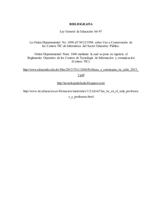 BIBLIOGRAFIA
Ley General de Educación 66-97
La Orden Departamental No. 1098 d/f 30/12/1998, sobre Uso y Conservación de
los Centros TIC de Informática del Sector Educativo Público.
Orden Departamental Num. 1606 mediante la cual se pone en vigencia el
Reglamento Operativo de los Centros de Tecnología de Información y comunicación
(Centros TIC).
http://www.educando.edu.do/files/2013/7511/2456/Politicas_y_estrategias_tic_julio_2013_
2.pdf
http://tecnologiadelaula.blogspot.com/
http://www.ite.educacion.es/formacion/materiales/112/cd/m7/las_tic_en_el_aula_profesora
s_y_profesores.html
 