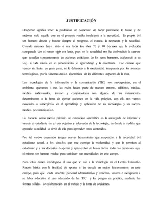 JUSTIFICACIÓN
Despertar significa tener la posibilidad de comenzar, de hacer patrimonio lo bueno y de
mejorar todo aquello que en el presente resulta insuficiente a la necesidad. Es propio del
ser humano desear y buscar siempre el progreso, el avance, la respuesta y la novedad.
Cuando miramos hacia atrás o sea hacia los años 70 y 80 decimos que la evolución
comparada con el nuevo siglo era lenta, pues en la actualidad nos ha desbordado la carrera
que actualiza constantemente las acciones cotidianas de los seres humanos, acelerando a su
vez, la vida misma en el conocimiento, el aprendizaje y la enseñanza. Ese camino que
vemos sin límite, en gran parte, se lo debemos a la modernidad interpuesta por los avances
tecnológicos, por la sistematización electrónica de los diferentes aspectos de la vida.
Las tecnologías de la información y la comunicación (TIC) son protagonistas, en el
ambiente, queramos o no, las redes hacen parte de nuestro entorno, teléfonos, música,
medios audiovisuales, internet y computadoras son algunos de los instrumentos
determinantes a la hora de ejercer acciones en la vida práctica, con ello nos vemos
evocados a sumergirnos en el aprendizaje y aplicación de las tecnologías y los nuevos
medios de comunicación.
La Escuela, como medio primario de educación sistemática es la encargada de informar e
instruir al estudiante en el uso objetivo y adecuado de la tecnología, en donde a medida que
aprende su utilidad se sirve de ella para aprender otros contenidos.
Por tal motivo queremos integrar nuevas herramientas que respondan a la necesidad del
estudiante actual, a los desafíos que trae consigo la modernidad y que le permitan al
estudiante y a los docentes despertar y aprovechar de buena forma todas las creaciones que
el mismo ser humano realiza para satisfacer sus necesidades en este campo.
Para ellos hemos investigado el uso que le dan a la tecnología en el Centro Educativo
Rincón básica con la finalidad de aportar a las escuela un mejor funcionamiento en este
campo, para que cada docente, personal administrativo y directivo, valoren e incorporen a
su labor educativa el uso adecuado de las TIC y los pongan en práctica, mediante las
formas sólidas de colaboración en el trabajo y la toma de decisiones.
 