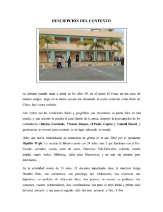 DESCRIPCIÓN DEL CONTEXTO
La primera escuela surge a partir de los años 50, en el sector El Cruce en una casa de
madera antigua, luego en la misma década fue trasladada al sector conocido como Rabo de
Chivo, hoy contra embalse.
Este centro por las condiciones físicas y geográficas que presentaba, su planta física en mal
estado, y que además le pasaba el canal detrás de la presa, despertó la preocupación de los
comunitarios Octavio Coronado, Manolo Burgos, el Padre Capelo y Varonil Sicard, y
gestionaron un terreno para construir en un lugar adecuado la escuela.
Hubo una nueva remodelación de corrección de grietas en el año 2002 por el presidente
Hipólito Mejía. La escuela de Rincón cuenta con 24 aulas, mas 2 que funcionan con el Pre-
Escolar, comedor, cocina, salón de actos, Dirección, Sub-Dirección, cafetería, cancha
amplia, cuatro baños, biblioteca, salón para Maestros/as y un aula sin terminar para
informática.
En la actualidad consta de 33 aulas, 32 docentes impartiendo clase, la directora Sergia
Brunilda Brito, una orientadora, una psicóloga, una bibliotecaria, dos secretaria, una
digitadora, un profesor de educación física, dos portero, un sereno, un jardinero, seis
conserjes, cuatros colaboradores, dos coordinadoras una para el nivel inicial y primer ciclo
del nivel primario y una para el segundo ciclo del nivel primario y 7mo. Y 8vo.
 
