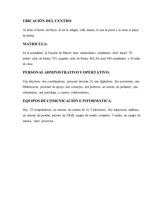 UBICACIÓN DEL CENTRO
Al norte el barrio del hoyo, al sur la antigua calle duarte, al este la presa y al oeste el playa
de pelota
MATRICULA:
En la actualidad, la Escuela de Rincón tiene matriculados estudiantes nivel inicial 70,
primer ciclo de básica 353, segundo ciclo de básica 463, En total 886 estudiantes y 30 aulas
de clase.
PERSONALADMINISTRATIVO Y OPERTATIVO:
Una directora, dos coordinadoras, personal docente 32, una digitadora, dos secretarias, una
bibliotecaria; personal de apoyo: seis conserjes, dos porteros, un sereno, un jardinero, una
orientadora, una psicóloga, y cuatros colaboradores,
EQUIPOS DE COMUNICACIÓN E INFORMATICA:
Hay 23 computadoras, un sistema de cámara de 16, 5 televisores, dos impresoras multiuso,
un sistema de ponché, internet de 10GB, equipo de sonido completo, 5 radios, un equipo de
música, video proyector.
 