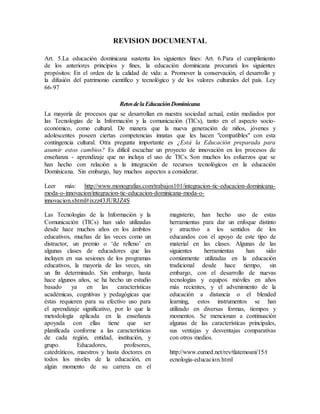REVISION DOCUMENTAL
Art. 5.La educación dominicana sustenta los siguientes fines: Art. 6.Para el cumplimiento
de los anteriores principios y fines, la educación dominicana procurará los siguientes
propósitos: En el orden de la calidad de vida: a. Promover la conservación, el desarrollo y
la difusión del patrimonio científico y tecnológico y de los valores culturales del país. Ley
66-97
RetosdelaEducaciónDominicana
La mayoría de procesos que se desarrollan en nuestra sociedad actual, están mediados por
las Tecnologías de la Información y la comunicación (TICs), tanto en el aspecto socio-
económico, como cultural. De manera que la nueva generación de niños, jóvenes y
adolescentes poseen ciertas competencias innatas que les hacen "compatibles" con esta
contingencia cultural. Otra pregunta importante es ¿Está la Educación preparada para
asumir estos cambios? Es difícil escuchar un proyecto de innovación en los procesos de
enseñanza - aprendizaje que no incluya el uso de TICs. Son muchos los esfuerzos que se
han hecho con relación a la integración de recursos tecnológicos en la educación
Dominicana. Sin embargo, hay muchos aspectos a considerar.
Leer más: http://www.monografias.com/trabajos101/integracion-tic-educacion-dominicana-
moda-o-innovacion/integracion-tic-educacion-dominicana-moda-o-
innovacion.shtml#ixzz43JURJZ4S
Las Tecnologías de la Información y la
Comunicación (TICs) han sido utilizadas
desde hace muchos años en los ámbitos
educativos, muchas de las veces como un
distractor, un premio o ‘de relleno’ en
algunas clases de educadores que las
incluyen en sus sesiones de los programas
educativos, la mayoría de las veces, sin
un fin determinado. Sin embargo, hasta
hace algunos años, se ha hecho un estudio
basado ya en las características
académicas, cognitivas y pedagógicas que
éstas requieren para su efectivo uso para
el aprendizaje significativo, por lo que la
metodología aplicada en la enseñanza
apoyada con ellas tiene que ser
planificada conforme a las características
de cada región, entidad, institución, y
grupo. Educadores, profesores,
catedráticos, maestros y hasta doctores en
todos los niveles de la educación, en
algún momento de su carrera en el
magisterio, han hecho uso de estas
herramientas para dar un enfoque distinto
y atractivo a los sentidos de los
educandos con el apoyo de este tipo de
material en las clases. Algunas de las
siguientes herramientas han sido
comúnmente utilizadas en la educación
tradicional desde hace tiempo, sin
embargo, con el desarrollo de nuevas
tecnologías y equipos móviles en años
más recientes, y el advenimiento de la
educación a distancia o el blended
learning, estos instrumentos se han
utilizado en diversas formas, tiempos y
momentos. Se mencionan a continuación
algunas de las características principales,
sus ventajas y desventajas comparativas
con otros medios.
http://www.eumed.net/rev/tlatemoani/15/t
ecnologia-educacion.html
 