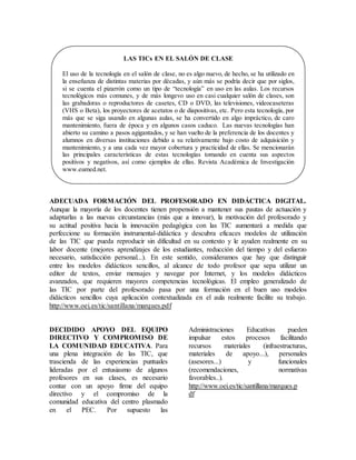 ADECUADA FORMACIÓN DEL PROFESORADO EN DIDÁCTICA DIGITAL.
Aunque la mayoría de los docentes tienen propensión a mantener sus pautas de actuación y
adaptarlas a las nuevas circunstancias (más que a innovar), la motivación del profesorado y
su actitud positiva hacia la innovación pedagógica con las TIC aumentará a medida que
perfeccione su formación instrumental-didáctica y descubra eficaces modelos de utilización
de las TIC que pueda reproducir sin dificultad en su contexto y le ayuden realmente en su
labor docente (mejores aprendizajes de los estudiantes, reducción del tiempo y del esfuerzo
necesario, satisfacción personal...). En este sentido, consideramos que hay que distinguir
entre los modelos didácticos sencillos, al alcance de todo profesor que sepa utilizar un
editor de textos, enviar mensajes y navegar por Internet, y los modelos didácticos
avanzados, que requieren mayores competencias tecnológicas. El empleo generalizado de
las TIC por parte del profesorado pasa por una formación en el buen uso modelos
didácticos sencillos cuya aplicación contextualizada en el aula realmente facilite su trabajo.
http://www.oei.es/tic/santillana/marques.pdf
DECIDIDO APOYO DEL EQUIPO
DIRECTIVO Y COMPROMISO DE
LA COMUNIDAD EDUCATIVA. Para
una plena integración de las TIC, que
trascienda de las experiencias puntuales
lideradas por el entusiasmo de algunos
profesores en sus clases, es necesario
contar con un apoyo firme del equipo
directivo y el compromiso de la
comunidad educativa del centro plasmado
en el PEC. Por supuesto las
Administraciones Educativas pueden
impulsar estos procesos facilitando
recursos materiales (infraestructuras,
materiales de apoyo...), personales
(asesores...) y funcionales
(recomendaciones, normativas
favorables..).
http://www.oei.es/tic/santillana/marques.p
df
LAS TICs EN EL SALÓN DE CLASE
El uso de la tecnología en el salón de clase, no es algo nuevo, de hecho, se ha utilizado en
la enseñanza de distintas materias por décadas, y aún más se podría decir que por siglos,
si se cuenta el pizarrón como un tipo de “tecnología” en uso en las aulas. Los recursos
tecnológicos más comunes, y de más longevo uso en casi cualquier salón de clases, son
las grabadoras o reproductores de casetes, CD o DVD, las televisiones, videocaseteras
(VHS o Beta), los proyectores de acetatos o de diapositivas, etc. Pero esta tecnología, por
más que se siga usando en algunas aulas, se ha convertido en algo impráctico, de caro
mantenimiento, fuera de época y en algunos casos caduco. Las nuevas tecnologías han
abierto su camino a pasos agigantados, y se han vuelto de la preferencia de los docentes y
alumnos en diversas instituciones debido a su relativamente bajo costo de adquisición y
mantenimiento, y a una cada vez mayor cobertura y practicidad de ellas. Se mencionarán
las principales características de estas tecnologías tomando en cuenta sus aspectos
positivos y negativos, así como ejemplos de ellas. Revista Académica de Investigación
www.eumed.net.
 