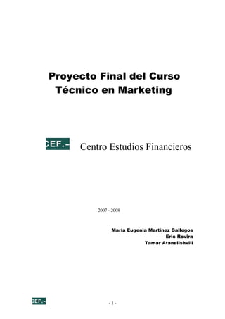 Proyecto Final del Curso
 Técnico en Marketing




     Centro Estudios Financieros




         2007 - 2008



               María Eugenia Martínez Gallegos
                                    Eric Rovira
                           Tamar Atanelishvili




              -1-
 