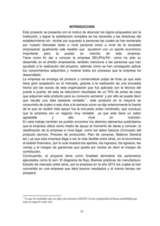 INTRODUCCION
Este proyecto se presenta con el motivo de alcanzar los logros propuestos por la
Institución, y lograr la satisfacción completa de los docentes y las directivas del
establecimiento sin olvidar por supuesto a personas las cuales se han esmerado
por nuestro bienestar tanto a nivel personal como a nivel de la sociedad
empresarial, igualmente vale resaltar que ayudaron con un aporte económico
importante      para     la     puesta   en     marcha       de   esta      empresa.
Tiene como fin dar a conocer la empresa DELIPULPA’, cómo ha sido su
desarrollo en el ámbito empresarial, también menciona a las personas que han
ayudado a la realización del proyecto, además cómo se han conseguido aplicar
los conocimientos adquiridos y mostrar todos los procesos que la empresa ha
desarrollado.
La empresa se encarga de producir y comercializar pulpa de fruta ya que esta
tiene gran aceptación en el mercado, gracias a la realización de una encuesta
hecha por las socias de esta organización que fue aplicada con la técnica del
puerta a puerta; de esta se obtuvieron resultados de un 75% de amas de casa
que adquirían este producto para su consumo semanal y por ello se puede decir
que resulta una idea bastante rentable 1 , este producto en la mayoría es
consumido de cuatro a seis días a la semana como se dijo anteriormente la fuente
de la que se recibió más apoyo fue la encuesta antes nombrada, que concluyo
que la empresa era un negocio muy rentable ya que este tiene un sabor
agradable             y           alto         nivel           en           nutrición.
En este trabajo también se podrán encontrar los distintos elementos publicitarios
que la empresa utiliza como medio de apoyo al momento de darse a conocer, la
clasificación de la empresa a nivel legal, como los datos básicos (Concepto del
producto servicio, Proceso de producción, Plan de compras, Balance General
etc.) ya que esta empresa llega a ser la más factible entre otras, en el encontrara
el estado financiero, por lo cual muestra los aportes, los ingresos, los egresos, las
ventas y el margen de ganancias que queda por ventas es decir el margen de
contribución.
Concluyendo, el proyecto tiene como finalidad demostrar los parámetros
ejecutados como lo son: El diagrama de flujo, Buenas prácticas de manufactura,
Estudio de mercado entre otros, por la empresa en el año 2012 los cuales la han
convertido en una empresa que dará buenos resultados y al mismo tiempo ser
prospera.




1
  Ya que los resultados que nos dejo esta encuesta (ANEXO A) nos comprueban la buena rentabilidad que
tiene un negocio como este.


                                                  11
 
