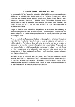 1. GENERACION DE LA IDEA DE NEGOCIO
La empresa DELIPULPA nació a principios del año 2011 como una organización
dedicada a la elaboración y comercialización de Pulpa De Fruta con un aporte
inicial de sus cuatro socias quienes empezaron siendo: Paula Pérez, Angy
Rodríguez, Marcela Velásquez y Mónica Riaño fundadoras. Quienes fueron
realizando una lluvia de ideas de las cuales se escogieron cinco de ellas por
medio de una tabulación que de esta se eligió la que mas rentabilidad y
productividad tuviera.

Luego de tener la idea establecida se procedió a la elección del nombre y el
respectivo slogan que daría la identificación a dicha empresa y dentro de esa
misma búsqueda se fueron investigando modelos de piezas publicitarias y nuevos
diseños para ellos.

Todo se sustentó en físico con un trabajo donde se plasmó la tabla en la cual se
mostraban los resultados y conclusiones de ellas, el problema a investigar y el
público objetivo. También se desarrolló una formula la cual dio a conocer el
resultado de la muestra para con ella aplicar una encuesta (Ver Anexo A) que
con sus resultados se halló la solución del problema a investigar y con esta luego
se hizo nuevamente una tabulación para conocer más sobre como los
consumidores de dicho producto lo prefieren y cual necesidad desean satisfacer
con él y su mejoramiento.

A finales del año 2011 una de la socias (Mónica Riaño gerente de ventas) decide
retirarse del proyecto y continuar con otro; para la empresa esto fue un obstáculo
ya que para este periodo de tiempo la empresa no contaba con mucho dinero
para devolverle el dinero que invirtió en el capital de inicio de esta misma pero si
se quería éxito en el proyecto este tenía que continuar.




                                        12
 
