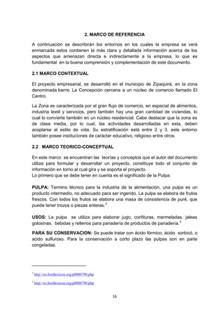 2. MARCO DE REFERENCIA

A continuación se describirán los entornos en los cuales la empresa se verá
enmarcada estos contienen la más clara y detallada información acerca de los
aspectos que amenazan directa e indirectamente a la empresa, lo que es
fundamental en la buena comprensión y complementación de este documento.

2.1 MARCO CONTEXTUAL

El proyecto empresarial, se desarrolló en el municipio de Zipaquirá, en la zona
denominada barrio La Concepción cercana a un núcleo de comercio llamado El
Centro.

La Zona es caracterizada por el gran flujo de comercio, en especial de alimentos,
industria textil y servicios, pero también hay una gran cantidad de viviendas, lo
cual lo convierte también en un núcleo residencial. Cabe destacar que la zona es
de clase media, por lo cual, las actividades desarrolladas en esta, deben
acoplarse al estilo de vida. Su estratificación está entre 2 y 3, este entorno
también posee instituciones de carácter educativo, religioso entre otros.

2.2 MARCO TEORICO-CONCEPTUAL

En este marco se encuentran las teorías y conceptos que el autor del documento
utiliza para formular y desarrollar un proyecto, constituye todo el conjunto de
información en torno al cual gira y se soporta el proyecto.
Lo primero que se debe tener en cuenta es el significado de la Pulpa:

PULPA: Termino técnico para la industria de la alimentación, una pulpa es un
producto intermedio, no adecuado para ser ingerido. La pulpa se elabora de frutos
frescos. Con todos los frutos se elabora una masa de consistencia de puré, que
puede tener trozos o piezas enteras. 2

USOS: La pulpa se utiliza para elaborar jugo, confituras, mermeladas, jaleas
golosinas, bebidas y rellenos para panadería de productos de panadería. 3

PARA SU CONSERVACION: Se puede tratar con ácido fórmico, ácido sorbicó, o
acido sulfuroso. Para la conservación a corto plazo las pulpas son en parte
congeladas.




2
    http://es.foodlexicon.org/p0000790.php
3
    http://es.foodlexicon.org/p0000790.php


                                              16
 