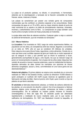 La pulpa es el producto pastoso, no diluido, ni concentrado, ni fermentado,
obtenido por la desintegración y tamizado de la fracción comestible de frutas
frescas, sanas, maduras y limpias.

Las pulpas se caracterizan por poseer una variada gama de compuestos
nutricionales que les confieren un atractivo especial a los consumidores. Están
compuestas de agua en un 70 a 95%, pero su mayor atractivo desde el punto de
vista nutricional es su aporte a la dieta de principalmente vitaminas, minerales,
enzimas y carbohidratos como la fibra. La composición en pulpa también varía
mucho entre el amplio número de frutas producidas en Colombia.

La pulpa debe estar libre de sabores extraños. Cualquier sabor a viejo o a alcohol
es señal de fermentación, que de inmediato es rechazado. 4

2.2.1 Marco histórico
La Licuadora: Fue inventada en 1922, luego de varios experimentos fallidos, se
popularizó con los años y la competencia entre las marcas, llegando a convertirse
en un éxito en 1970, año en que se vendieron 29 millones de unidades.
Esta máquina sirve para triturar frutas, legumbres y otros alimentos. Consta de un
vaso que tiene unas cuchillas capaces de girar por medio de un motor separado al
que se asegura el vaso y que permite que se triture la sustancia a licuar,
generalmente acompañada de agua u otro líquido, los que se reducen luego de
poner en funcionamiento el aparato. Con el paso de los años estas máquinas han
variado de acuerdo a buscar mayores potencias y para la multiplicidad de labores.
Aparatos derivados de ellas colman los mercados con opciones de triturar
alimentos congelados, azúcar y otros, convirtiéndose en una nueva gama de sus
electrodomésticos.5

Historia del plástico. El primer plástico se origina como resultado de un concurso
realizado en 1860 en los Estados Unidos, cuando se ofrecieron 10.000 dólares a
quien produjera un sustituto del marfil (cuyas reservas se agotaban) para la
fabricación de bolas de billar. Ganó el premio John Hyatt, quien inventó un tipo de
plástico al que llamó celuloide.

El celuloide se fabricaba disolviendo celulosa, un hidrato de carbono obtenido de
las plantas, en una solución de alcanfor y etanol. Con él se empezaron a fabricar
distintos objetos como mangos de cuchillo, armazones de lentes y película
cinematográfica. Sin el celuloide no hubiera podido iniciarse la industria
cinematográfica a fines del siglo XIX. El celuloide puede ser ablandado
repetidamente y moldeado de nuevo mediante calor, por lo que recibe el
calificativo de termoplástico. En 1907 Leo Baekeland inventó la baquelita, el

4
    http://es.foodlexicon.org/p0000790.php
5
    http://www.banrepcultural.org/blaavirtual/ayudadetareas/matcon/matcon63.htm


                                                    17
 
