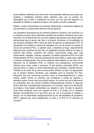 primer plástico calificado como termo fijo o termoestable: plásticos que puede ser
fundidos y moldeados mientras están calientes, pero que no pueden ser
ablandados por el calor y moldeados de nuevo una vez que han fraguado. La
baquelita es aislante y resistente al agua, a los ácidos y al calor moderado.

Debido a estas características se extendió rápidamente a numerosos objetos de
uso doméstico y componentes eléctricos de uso general.

Los resultados alcanzados por los primeros plásticos incentivó a los químicos y a
la industria a buscar otras moléculas sencillas que pudieran enlazarse para crear
polímeros. En la década del 30, químicos ingleses descubrieron que el gas etileno
polimerizaba bajo la acción del calor y la presión, formando un termoplástico al
que llamaron polietileno (PE). Hacia los años 50 aparece el polipropileno (PP). Al
reemplazar en el etileno un átomo de hidrógeno por uno de cloruro se produjo el
cloruro de polivinilo (PVC), un plástico duro y resistente al fuego, especialmente
adecuado para cañerías de todo tipo. Al agregarles diversos aditivos se logra un
material más blando, sustitutivo del caucho, comúnmente usado para ropa
impermeable, manteles, cortinas y juguetes. Un plástico parecido al PVC es el poli
tetrafluoretileno (PTFE), conocido popularmente como teflón y usado para rodillos
y sartenes antiadherentes. Otro de los plásticos desarrollados en los años 30 en
Alemania fue el polietileno (PS), un material muy transparente comúnmente
utilizado para vasos, potes y hueveras. El poli estireno expandido (EPS), una
espuma blanca y rígida, es usado básicamente para embalaje y aislante térmico.
También en los años 30 se crea la primera fibra artificial, el nylon. Su descubridor
fue el químico Walace Carothers, que trabajaba para la empresa Du Pont.
Descubrió que dos sustancias químicas como el hexametilendiamina y ácido
adípico podían formar un polímero que bombeado a través de agujeros y
estirados podían formar hilos que podían tejerse. Su primer uso fue la fabricación
de paracaídas para las fuerzas armadas estadounidenses durante la Segunda
Guerra Mundial, extendiéndose rápidamente a la industria textil en la fabricación
de medias y otros tejidos combinados con algodón o lana. Al nylon le siguieron
otras fibras sintéticas como por ejemplo el orlón y el acrilán. En la presente
década, principalmente en lo que tiene que ver con el envasado en botellas y
frascos, se ha desarrollado vertiginosamente el uso del tereftalato de polietileno
(PET), material que viene desplazando al vidrio y al PVC en el mercado de
envases.6




6
    http://www.arqhys.com/arquitectura/plastico-historia.html


                                                      18
 