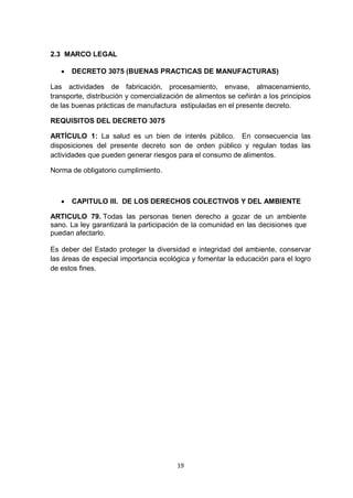2.3 MARCO LEGAL

      DECRETO 3075 (BUENAS PRACTICAS DE MANUFACTURAS)

Las actividades de fabricación, procesamiento, envase, almacenamiento,
transporte, distribución y comercialización de alimentos se ceñirán a los principios
de las buenas prácticas de manufactura estipuladas en el presente decreto.

REQUISITOS DEL DECRETO 3075

ARTÍCULO 1: La salud es un bien de interés público. En consecuencia las
disposiciones del presente decreto son de orden público y regulan todas las
actividades que pueden generar riesgos para el consumo de alimentos.

Norma de obligatorio cumplimiento.



      CAPITULO III. DE LOS DERECHOS COLECTIVOS Y DEL AMBIENTE

ARTICULO 79. Todas las personas tienen derecho a gozar de un ambiente
sano. La ley garantizará la participación de la comunidad en las decisiones que
puedan afectarlo.

Es deber del Estado proteger la diversidad e integridad del ambiente, conservar
las áreas de especial importancia ecológica y fomentar la educación para el logro
de estos fines.




                                        19
 