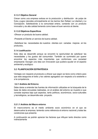 3.1.3.1 Objetivo General
Crecer como una empresa exitosa en la producción y distribución de pulpa de
fruta y jugos naturales principalmente en los barrios San Rafael, La Libertad y La
Concepción. Satisfaciendo a la comunidad entera, contando con un producto
innovador y de alta calidad teniendo como base el buen servicio al cliente.

3.1.3.2 Objetivos Específicos
-Ofrecer un producto de buena calidad.

-Prestarle al Cliente un servicio de buena calidad.

-Satisfacer las necesidades de nuestros clientes con variadas mejoras en los
productos.

3.1.4 Justificación
Esta idea se desarrolló porque se encontró la oportunidad de satisfacer las
necesidades y los gustos del consumidor. También se suministró por querer
encontrar los aspectos más importantes que conformara una sociedad
empresarial. Escoger una idea con innovación que pudiera ayudar en el aspecto
ambiental y ecológico

3.2 PLANIFICACIÓN ESTRATÉGICA

Ventajas con respecto al producto a ofrecer que según se tiene como criterio para
que esta asegurara el éxito y los valores agregados con respecto a lo existente o
a la competencia.

3.2.1 Análisis del Entorno
Debe darse a entender las fuentes de información utilizadas en la búsqueda de la
base de datos encuestas realizadas, en el análisis del entorno se muestra e que
consiste expresa bajo qué aspectos, tanto políticos, económicos, socio-culturales
y tecnológicos, se desarrolla este proyecto.



3.2.1.1 Análisis del Macro entorno
El macro-entorno es el medio ambiente socio económico en el que se
desenvuelve la empresa, teniendo como referencia el entorno nacional y todas las
condiciones que presenta

A continuación se podrán apreciar los factores que influyen tanto directos como
indirectamente




                                         22
 