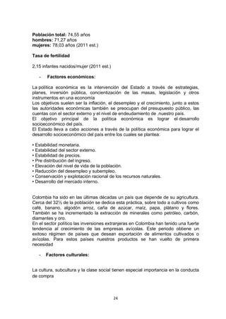 Población total: 74,55 años
hombres: 71,27 años
mujeres: 78,03 años (2011 est.)

Tasa de fertilidad

2,15 infantes nacidos/mujer (2011 est.)

   -   Factores económicos:

La política económica es la intervención del Estado a través de estrategias,
planes, inversión pública, concientización de las masas, legislación y otros
instrumentos en una economía
Los objetivos suelen ser la inflación, el desempleo y el crecimiento, junto a estos
las autoridades económicas también se preocupan del presupuesto público, las
cuentas con el sector externo y el nivel de endeudamiento de .nuestro país.
El objetivo principal de la política económica es lograr el desarrollo
socioeconómico del país.
El Estado lleva a cabo acciones a través de la política económica para lograr el
desarrollo socioeconómico del país entre los cuales se plantea:

• Estabilidad monetaria.
• Estabilidad del sector externo.
• Estabilidad de precios.
• Pre distribución del ingreso.
• Elevación del nivel de vida de la población.
• Reducción del desempleo y subempleo.
• Conservación y explotación racional de los recursos naturales.
• Desarrollo del mercado interno.


Colombia ha sido en las últimas décadas un país que depende de su agricultura.
Cerca del 32½ de la población se dedica esta práctica, sobre todo a cultivos como
café, banano, algodón arroz, caña de azúcar, maíz, papa, plátano y flores.
También se ha incrementado la extracción de minerales como petróleo, carbón,
diamantes y oro.
En el sector político las inversiones extranjeras en Colombia han tenido una fuerte
tendencia al crecimiento de las empresas avícolas. Este periodo obtiene un
exitoso régimen de países que desean exportación de alimentos cultivados o
avícolas. Para estos países nuestros productos se han vuelto de primera
necesidad

   -   Factores culturales:


La cultura, subcultura y la clase social tienen especial importancia en la conducta
de compra



                                          24
 