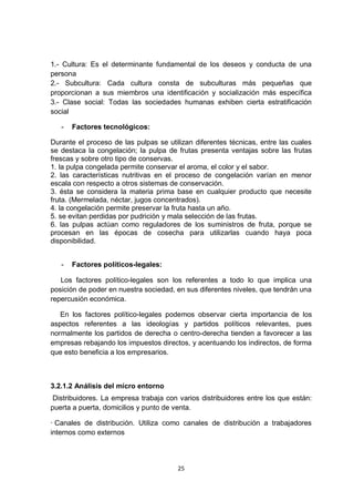 1.- Cultura: Es el determinante fundamental de los deseos y conducta de una
persona
2.- Subcultura: Cada cultura consta de subculturas más pequeñas que
proporcionan a sus miembros una identificación y socialización más específica
3.- Clase social: Todas las sociedades humanas exhiben cierta estratificación
social

   -   Factores tecnológicos:

Durante el proceso de las pulpas se utilizan diferentes técnicas, entre las cuales
se destaca la congelación; la pulpa de frutas presenta ventajas sobre las frutas
frescas y sobre otro tipo de conservas.
1. la pulpa congelada permite conservar el aroma, el color y el sabor.
2. las características nutritivas en el proceso de congelación varían en menor
escala con respecto a otros sistemas de conservación.
3. ésta se considera la materia prima base en cualquier producto que necesite
fruta. (Mermelada, néctar, jugos concentrados).
4. la congelación permite preservar la fruta hasta un año.
5. se evitan perdidas por pudrición y mala selección de las frutas.
6. las pulpas actúan como reguladores de los suministros de fruta, porque se
procesan en las épocas de cosecha para utilizarlas cuando haya poca
disponibilidad.


   -   Factores políticos-legales:

   Los factores político-legales son los referentes a todo lo que implica una
posición de poder en nuestra sociedad, en sus diferentes niveles, que tendrán una
repercusión económica.

   En los factores político-legales podemos observar cierta importancia de los
aspectos referentes a las ideologías y partidos políticos relevantes, pues
normalmente los partidos de derecha o centro-derecha tienden a favorecer a las
empresas rebajando los impuestos directos, y acentuando los indirectos, de forma
que esto beneficia a los empresarios.



3.2.1.2 Análisis del micro entorno
 Distribuidores. La empresa trabaja con varios distribuidores entre los que están:
puerta a puerta, domicilios y punto de venta.

· Canales de distribución. Utiliza como canales de distribución a trabajadores
internos como externos




                                       25
 