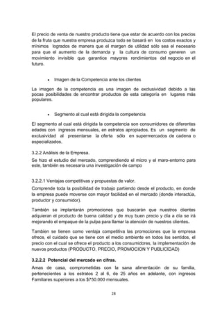 El precio de venta de nuestro producto tiene que estar de acuerdo con los precios
de la fruta que nuestra empresa produzca todo se basará en los costos exactos y
mínimos logrados de manera que el margen de utilidad sólo sea el necesario
para que el aumento de la demanda y la cultura de consumo generen un
movimiento invisible que garantice mayores rendimientos del negocio en el
futuro.


          Imagen de la Competencia ante los clientes

La imagen de la competencia es una imagen de exclusividad debido a las
pocas posibilidades de encontrar productos de esta categoría en lugares más
populares.


          Segmento al cual está dirigida la competencia

El segmento al cual está dirigida la competencia son consumidores de diferentes
edades con ingresos mensuales, en estratos apropiados. Es un segmento de
exclusividad al presentarse la oferta sólo en supermercados de cadena o
especializados.

3.2.2 Análisis de la Empresa.
Se hizo el estudio del mercado, comprendiendo el micro y el maro-entorno para
este, también es necesaria una investigación de campo


3.2.2.1 Ventajas competitivas y propuestas de valor.
Comprende toda la posibilidad de trabajo partiendo desde el producto, en donde
la empresa puede moverse con mayor facilidad en el mercado (donde interactúa,
productor y consumidor).

También se implantarán promociones que buscarán que nuestros clientes
adquieran el producto de buena calidad y de muy buen precio y día a día se irá
mejorando el empaque de la pulpa para llamar la atención de nuestros clientes.

Tambien se tienen como ventaja competitiva las promociones que la empresa
ofrece, el cuidado que se tiene con el medio ambiente en todos los sentidos, el
precio con el cual se ofrece el producto a los consumidores, la implementación de
nuevos productos (PRODUCTO, PRECIO, PROMOCION Y PUBLICIDAD)

3.2.2.2 Potencial del mercado en cifras.
Amas de casa, comprometidas con la sana alimentación de su familia,
pertenecientes a los estratos 2 al 6, de 25 años en adelante, con ingresos
Familiares superiores a los $750.000 mensuales.


                                        28
 