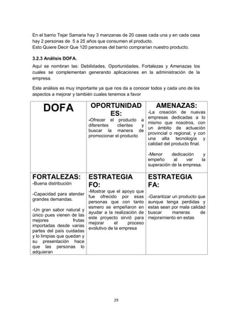 En el barrio Tejar Samaria hay 3 manzanas de 20 casas cada una y en cada casa
hay 2 personas de 5 a 25 años que consumen el producto.
Esto Quiere Decir Que 120 personas del barrio comprarían nuestro producto.

3.2.3 Análisis DOFA.
Aquí se nombran las: Debilidades, Oportunidades, Fortalezas y Amenazas los
cuales se complementan generando aplicaciones en la administración de la
empresa.

Este análisis es muy importante ya que nos da a conocer todos y cada uno de los
aspectos a mejorar y también cuales tenemos a favor

                           OPORTUNIDAD                     AMENAZAS:
     DOFA                      ES:                  -La creación de nuevas
                                                    empresas dedicadas a lo
                          -Ofrecer el producto a
                                                    mismo que nosotros, con
                          diferentes   clientes   y
                                                    un ámbito de actuación
                          buscar la manera de
                                                    provincial o regional, y con
                          promocionar el producto
                                                    una alta tecnología y
                                                    calidad del producto final.

                                                        -Menor     dedicación      y
                                                        empeño      al    ver     la
                                                        superación de la empresa.

FORTALEZAS:               ESTRATEGIA                    ESTRATEGIA
-Buena distribución       FO:                           FA:
                           -Mostrar que el apoyo que
-Capacidad para atender
                           fue ofrecido por esas        -Garantizar un producto que
grandes demandas.
                           personas que con tanto       aunque tenga perdidas y
                           esmero se empeñaron en       estas sean por mala calidad
-Un gran sabor natural y
                           ayudar a la realización de   buscar      maneras      de
único pues vienen de las
                           este proyecto sirvió para    mejoramiento en estas
mejores             frutas
                           mejorar      el    proceso
importadas desde varias
                           evolutivo de la empresa
partes del país cuidadas
y lo limpias que quedan y
su presentación hace
que las personas lo
adquieran




                                      29
 