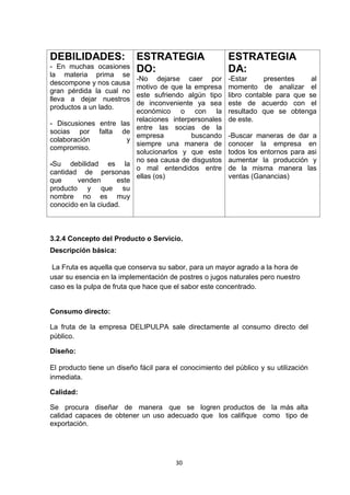 DEBILIDADES:                ESTRATEGIA                   ESTRATEGIA
- En muchas ocasiones       DO:                          DA:
la materia prima se
                            -No dejarse caer por         -Estar     presentes     al
descompone y nos causa
                            motivo de que la empresa     momento de analizar el
gran pérdida la cual no
                            este sufriendo algún tipo    libro contable para que se
lleva a dejar nuestros
                            de inconveniente ya sea      este de acuerdo con el
productos a un lado.
                            económico o con la           resultado que se obtenga
                            relaciones interpersonales   de este.
- Discusiones entre las
                            entre las socias de la
socias por falta de
                            empresa          buscando    -Buscar maneras de dar a
colaboración          y
                            siempre una manera de        conocer la empresa en
compromiso.
                            solucionarlos y que este     todos los entornos para asi
                            no sea causa de disgustos    aumentar la producción y
-Su debilidad es la
                            o mal entendidos entre       de la misma manera las
cantidad de personas
                            ellas (os)                   ventas (Ganancias)
que     venden       este
producto y que su
nombre no es muy
conocido en la ciudad.



3.2.4 Concepto del Producto o Servicio.
Descripción básica:

 La Fruta es aquella que conserva su sabor, para un mayor agrado a la hora de
usar su esencia en la implementación de postres o jugos naturales pero nuestro
caso es la pulpa de fruta que hace que el sabor este concentrado.


Consumo directo:

La fruta de la empresa DELIPULPA sale directamente al consumo directo del
público.

Diseño:

El producto tiene un diseño fácil para el conocimiento del público y su utilización
inmediata.

Calidad:

Se procura diseñar de manera que se logren productos de la más alta
calidad capaces de obtener un uso adecuado que los califique como tipo de
exportación.




                                        30
 